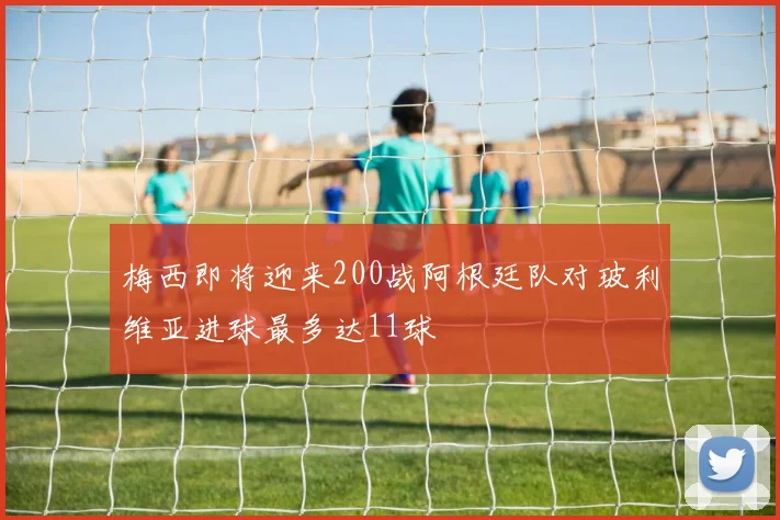 梅西即将迎来200战阿根廷队对玻利维亚进球最多达11球