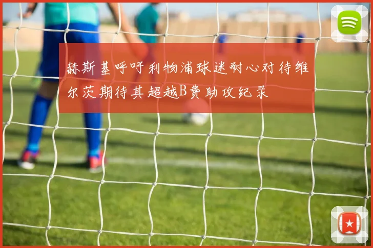 赫斯基呼吁利物浦球迷耐心对待维尔茨期待其超越B费助攻纪录