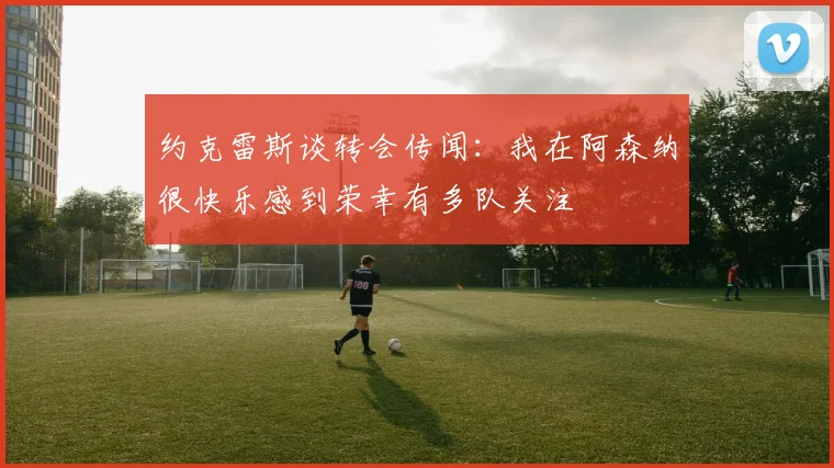 约克雷斯谈转会传闻：我在阿森纳很快乐感到荣幸有多队关注