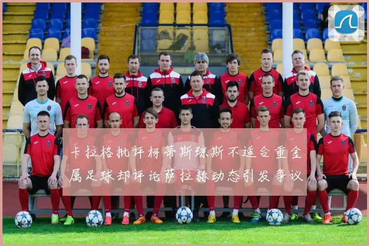 卡拉格批评柯蒂斯琼斯不适合重金属足球却评论萨拉赫动态引发争议