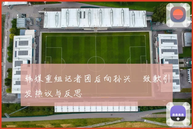 韩媒重组记者团后向孙兴慜致歉引发热议与反思