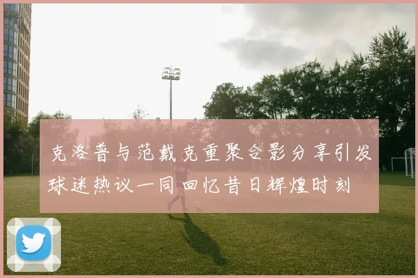 克洛普与范戴克重聚合影分享引发球迷热议一同回忆昔日辉煌时刻