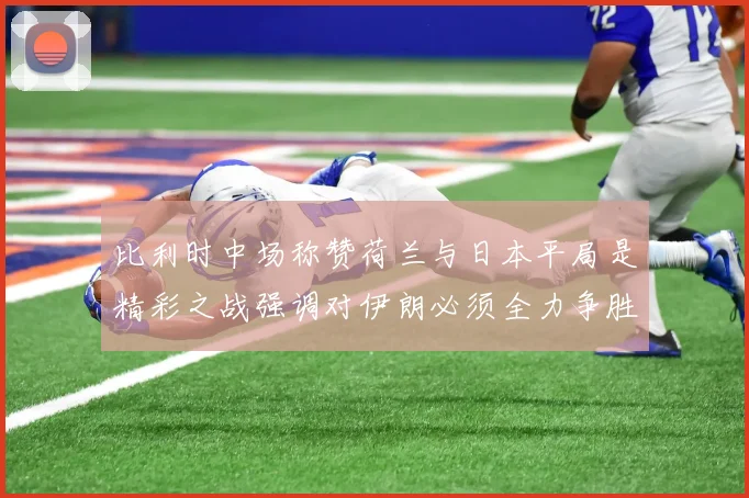 比利时中场称赞荷兰与日本平局是精彩之战强调对伊朗必须全力争胜