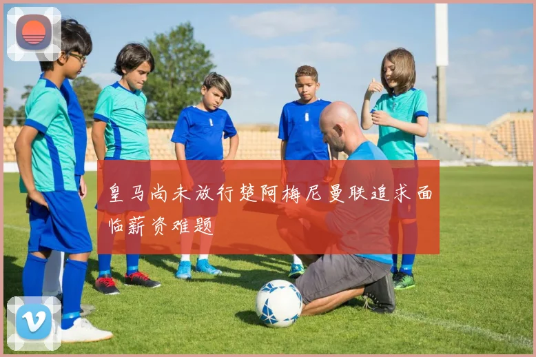 皇马尚未放行楚阿梅尼曼联追求面临薪资难题