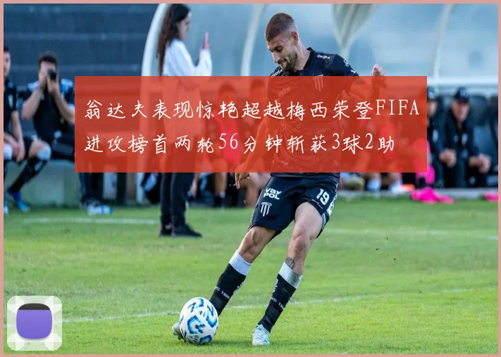 翁达夫表现惊艳超越梅西荣登FIFA进攻榜首两轮56分钟斩获3球2助